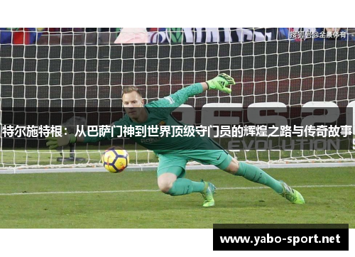 特尔施特根:从巴萨门神到世界顶级守门员的辉煌之路与传奇故事