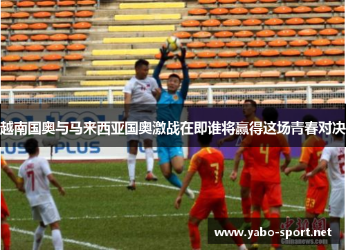 越南国奥与马来西亚国奥激战在即谁将赢得这场青春对决
